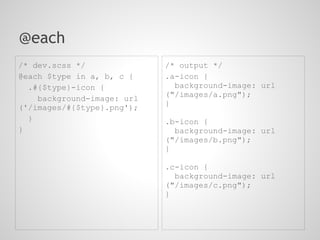 @each
/* dev.scss */              /* output */
@each $type in a, b, c {    .a-icon {
  .#{$type}-icon {            background-image: url
                            ("/images/a.png");
    background-image: url
('/images/#{$type}.png');   }
  }                         .b-icon {
}                             background-image: url
                            ("/images/b.png");
                            }

                            .c-icon {
                              background-image: url
                            ("/images/c.png");
                            }
 