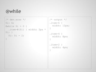 @while
/* dev.scss */                 /* output */
$i: 6;                         .item-6 {
@while $i > 0 {                  width: 12px;
                               }
  .item-#{$i} { width: 2px *
$i; }
                               .item-4 {
  $i: $i - 2;                    width: 8px;
}                              }

                               .item-2 {
                                 width: 4px;
                               }
 