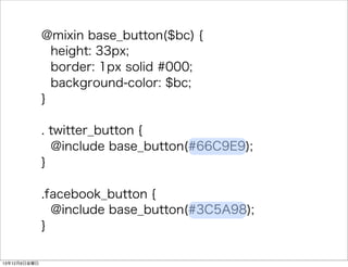 @mixin base_button($bc) { 
height: 33px; 
border: 1px solid #000; 
background-color: $bc; 
} 
. twitter_button { 
@include base_button(#66C9E9); 
} 
.facebook_button { 
@include base_button(#3C5A98); 
} 
13126ս 
 