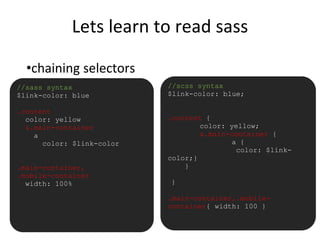 Lets learn to read sass
•chaining selectors
//sass syntax
$link-color: blue
.content
color: yellow
&.main-container
a
color: $link-color
.main-container,
.mobile-container
width: 100%
//scss syntax
$link-color: blue;
.content {
color: yellow;
&.main-container {
a {
color: $link-
color;}
}
}
.main-container,.mobile-
container{ width: 100 }
 