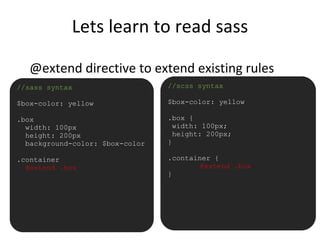 Lets learn to read sass
@extend directive to extend existing rules
•//sass syntax
$box-color: yellow
.box
width: 100px
height: 200px
background-color: $box-color
.container
@extend .box
//scss syntax
$box-color: yellow
.box {
width: 100px;
height: 200px;
}
.container {
@extend .box
}
 