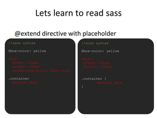 Lets learn to read sass
@extend directive with placeholder
•//sass syntax
$box-color: yellow
%box
width: 100px
height: 200px
background-color: $box-color
.container
@extend %box
//scss syntax
$box-color: yellow
%box {
width: 100px;
height: 200px;
}
.container {
@extend %box
}
 