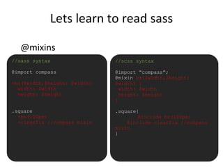Lets learn to read sass
@mixins
•//sass syntax
@import compass
=bs($width,$height: $width)
width: $width
height: $height
.square
+bs(100px)
+clearfix //compass mixin
//scss syntax
@import “compass”;
@mixin bs($width,$height:
$width) {
width: $width
height: $height
}
.square{
@include bs(100px)
@include clearfix //compass
mixin
}
 