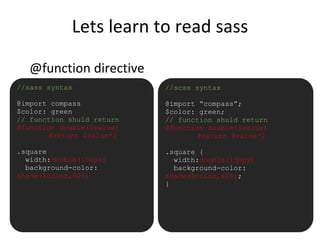 Lets learn to read sass
@function directive
•//sass syntax
@import compass
$color: green
// function shuld return
@function double($value)
@return $value*2
.square
width:double(100px)
background-color:
shade($color,60%)
//scss syntax
@import “compass”;
$color: green;
// function shuld return
@function double($value)
@return $value*2
.square {
width:double(100px)
background-color:
shade($color,60%);
}
 