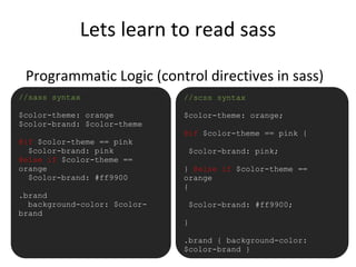 Lets learn to read sass
Programmatic Logic (control directives in sass)
•//sass syntax
$color-theme: orange
$color-brand: $color-theme
@if $color-theme == pink
$color-brand: pink
@else if $color-theme ==
orange
$color-brand: #ff9900
.brand
background-color: $color-
brand
//scss syntax
$color-theme: orange;
@if $color-theme == pink {
$color-brand: pink;
} @else if $color-theme ==
orange
{
$color-brand: #ff9900;
}
.brand { background-color:
$color-brand }
 