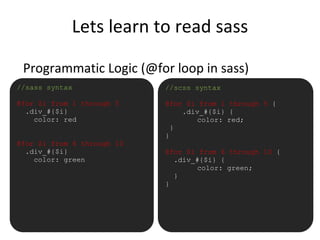 Lets learn to read sass
Programmatic Logic (@for loop in sass)
•//sass syntax
@for $i from 1 through 5
.div_#{$i}
color: red
@for $i from 6 through 10
.div_#{$i}
color: green
//scss syntax
@for $i from 1 through 5 {
.div_#{$i} {
color: red;
}
}
@for $i from 6 through 10 {
.div_#{$i} {
color: green;
}
}
 