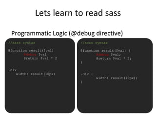Lets learn to read sass
Programmatic Logic (@debug directive)
•//sass syntax
@function result($val)
@debug $val
@return $val * 2
.div
width: result(10px)
//scss syntax
@function result($val) {
@debug $val;
@return $val * 2;
}
.div {
width: result(10px);
}
 