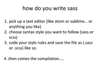 how do you write sass
1. pick up a text editor (like atom or sublime… or
anything you like)
2. choose syntax style you want to follow (sass or
scss)
3. code your style rules and save the file as (.sass
or .scss) like so.
4 .then comes the compilation…..
 