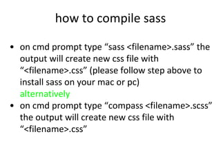 how to compile sass
• on cmd prompt type “sass <filename>.sass” the
output will create new css file with
“<filename>.css” (please follow step above to
install sass on your mac or pc)
alternatively
• on cmd prompt type “compass <filename>.scss”
the output will create new css file with
“<filename>.css”
 