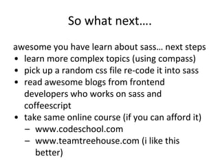 So what next….
awesome you have learn about sass… next steps
• learn more complex topics (using compass)
• pick up a random css file re-code it into sass
• read awesome blogs from frontend
developers who works on sass and
coffeescript
• take same online course (if you can afford it)
– www.codeschool.com
– www.teamtreehouse.com (i like this
better)
 
