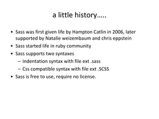 a little history…..
• Sass was first given life by Hampton Catlin in 2006, later
supported by Natalie weizembaum and chris eppstein
• Sass started life in ruby community
• Sass supports two syntaxes
– Indentation syntax with file ext .sass
– Css compatible syntax with file ext .SCSS
• Sass is free to use, require no license.
 