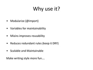 Why use it?
• Modularize (@import)
• Variables for maintainability
• Mixins improves reusability
• Reduces redundant rules (keep it DRY)
• Scalable and Maintainable
Make writing style more fun….
 