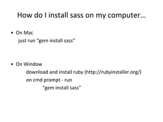How do I install sass on my computer…
• On Mac
just run “gem install sass”
• On Window
download and install ruby (http://rubyinstaller.org/)
on cmd prompt - run
“gem install sass”
 
