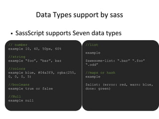 Data Types support by sass
• SassScript supports Seven data types
// number
example 10, 40, 50px, 60%
//string
example “foo”, “bar”, baz
//colors
example blue, #04a3f9, rgba(255,
0, 0, 0, 5)
//booleans
example true or false
//Null
example null
//list
example
$awesome-list: “.bar” “.foo”
“.odd”
//maps or hash
example
$alist: (error: red, warn: blue,
done: green)
 