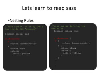 Lets learn to read sass
•Nesting Rules
//sass syntax coloring the p
tag inside #id “awesome”
$common-color: red
div#awesome
p
color: $common-color
a
color: blue
&:hover
color: yellow
//scss syntax defining the
variables
$common-color: red;
div#awesome {
p {
color: $common-color;
a {
color: blue;
&:hover{
color: yellow;
}
}
}
}
 