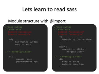 Lets learn to read sass
Module structure with @import
//sass syntax
// main.sass
@import navigation
@import morestyle
body
max-width: 1200px
margin: auto
// “_morestyle.sass”
div
margin: auto
padding-top: 5px
//scss syntax
// main.scss
@import “navigation”
@import “morestyle”
*{
box-sizing: border-box;
}
body {
max-width: 1200px;
margin: auto;
}
// “_morestyle.scss”
div{
margin: auto;
padding-top: 5px;
}
 