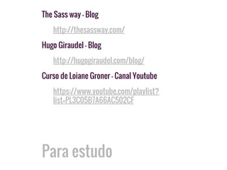 Para estudo
The Sass way - Blog
http://thesassway.com/
Hugo Giraudel - Blog
http://hugogiraudel.com/blog/
Curso de Loiane Groner - Canal Youtube
https://www.youtube.com/playlist?
list=PL3C05B7A66AC502CF
 