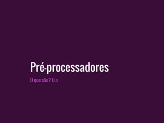 Pré-processadores
O que são? O.o
 