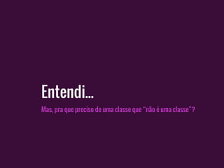 Mas, pra que preciso de uma classe que “não é uma classe”?
Entendi...
 