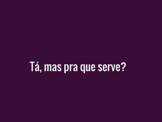 Tá, mas pra que serve?
 
