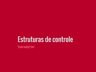 Yeah baby!! m/
Estruturas de controle
 
