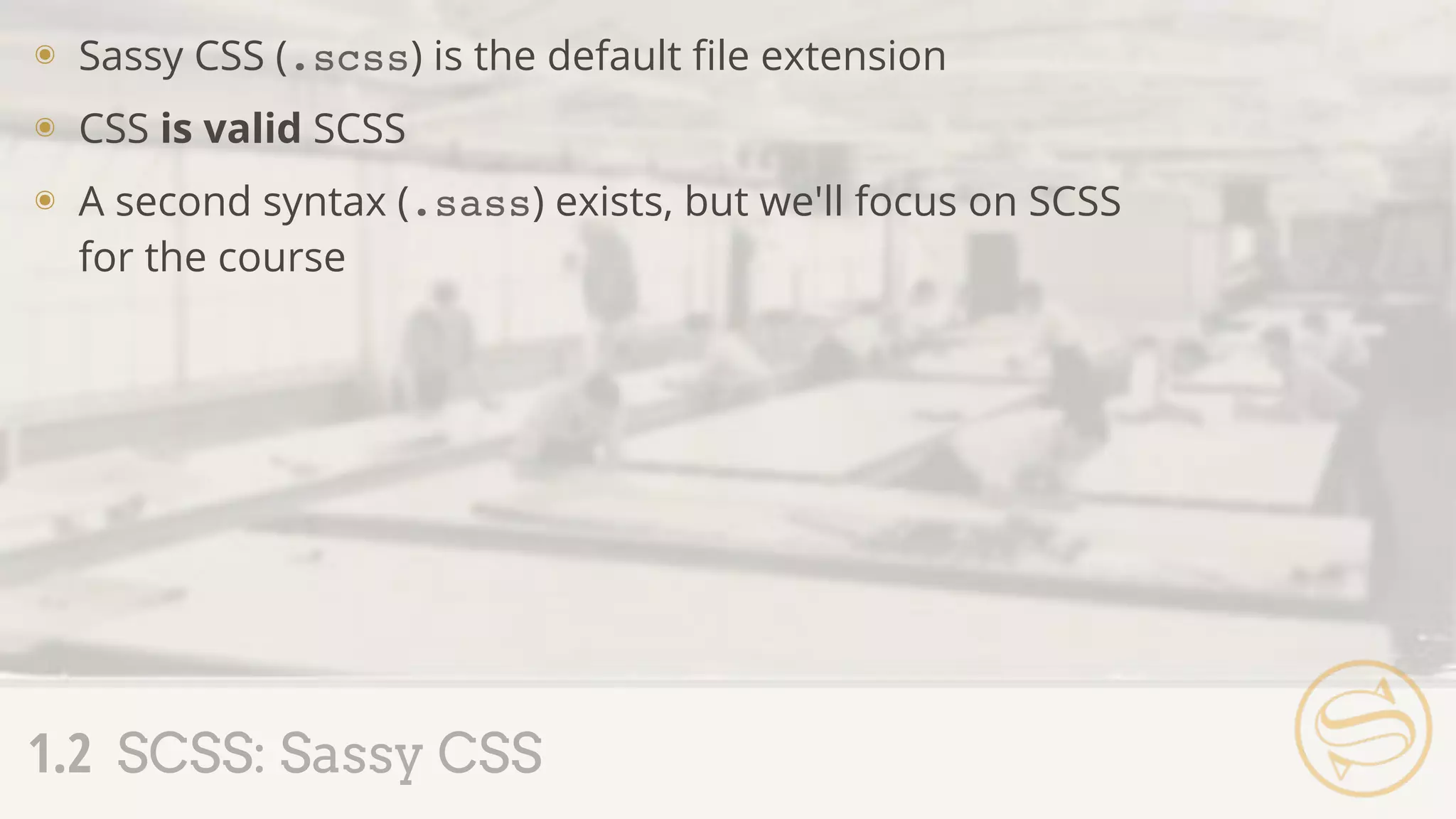๏ Sassy CSS (.scss) is the default ﬁle extension
๏ CSS is valid SCSS
๏ A second syntax (.sass) exists, but we'll focus on SCSS
for the course
1.2 SCSS: Sassy CSS
 