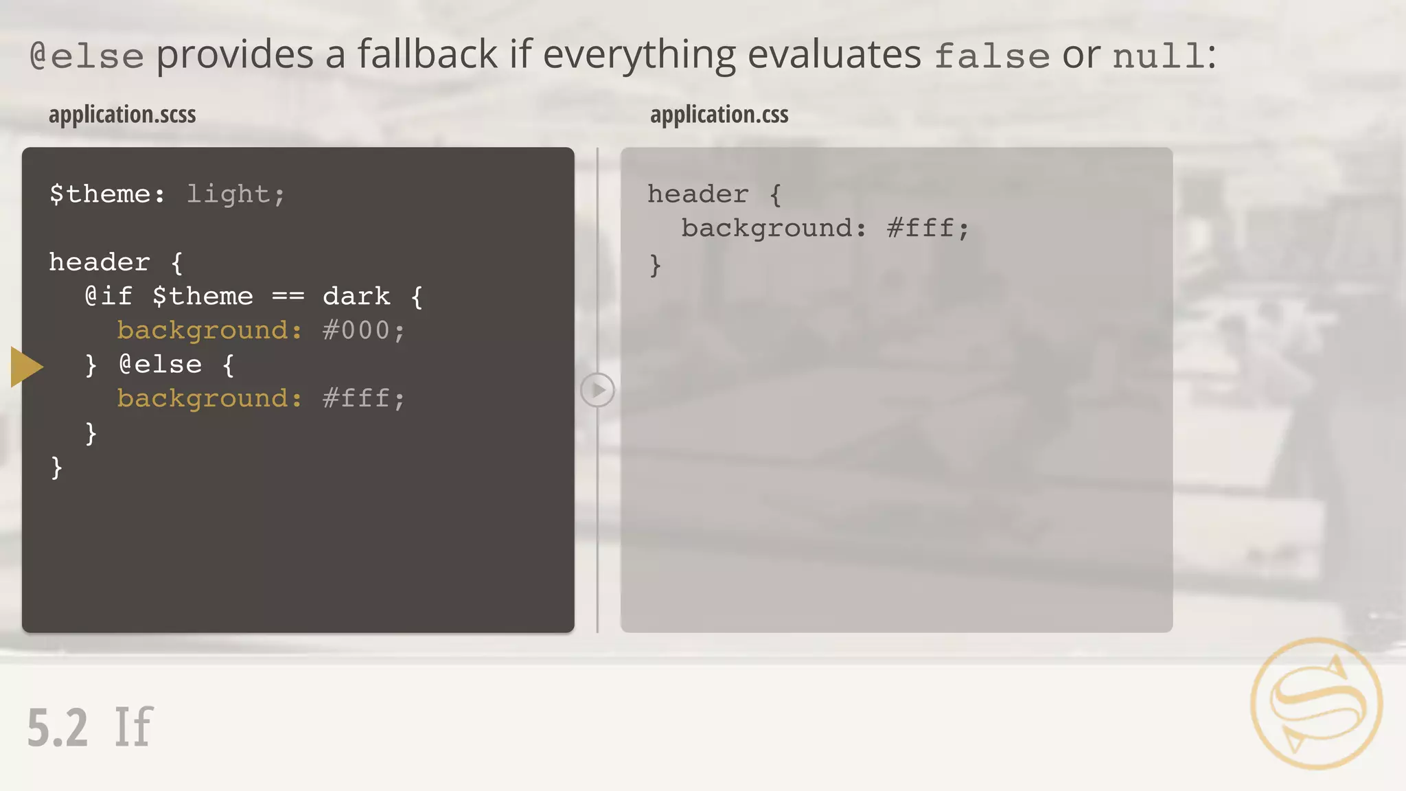 application.scss
header {
background: #fff;
}
application.css
@else provides a fallback if everything evaluates false or null:
5.2 If
$theme: light;
header {
@if $theme == dark {
background: #000;
}
}
} @else {
background: #fff;
 