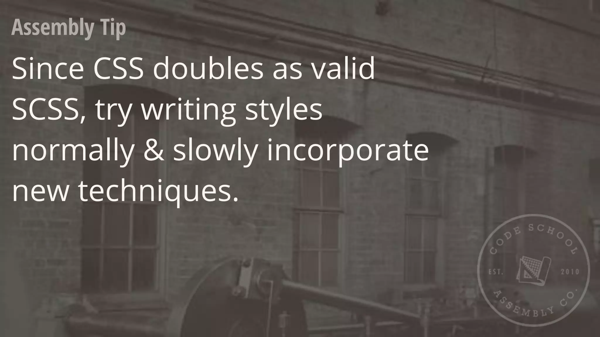 Assembly Tip
Since CSS doubles as valid
SCSS, try writing styles
normally & slowly incorporate
new techniques.
 