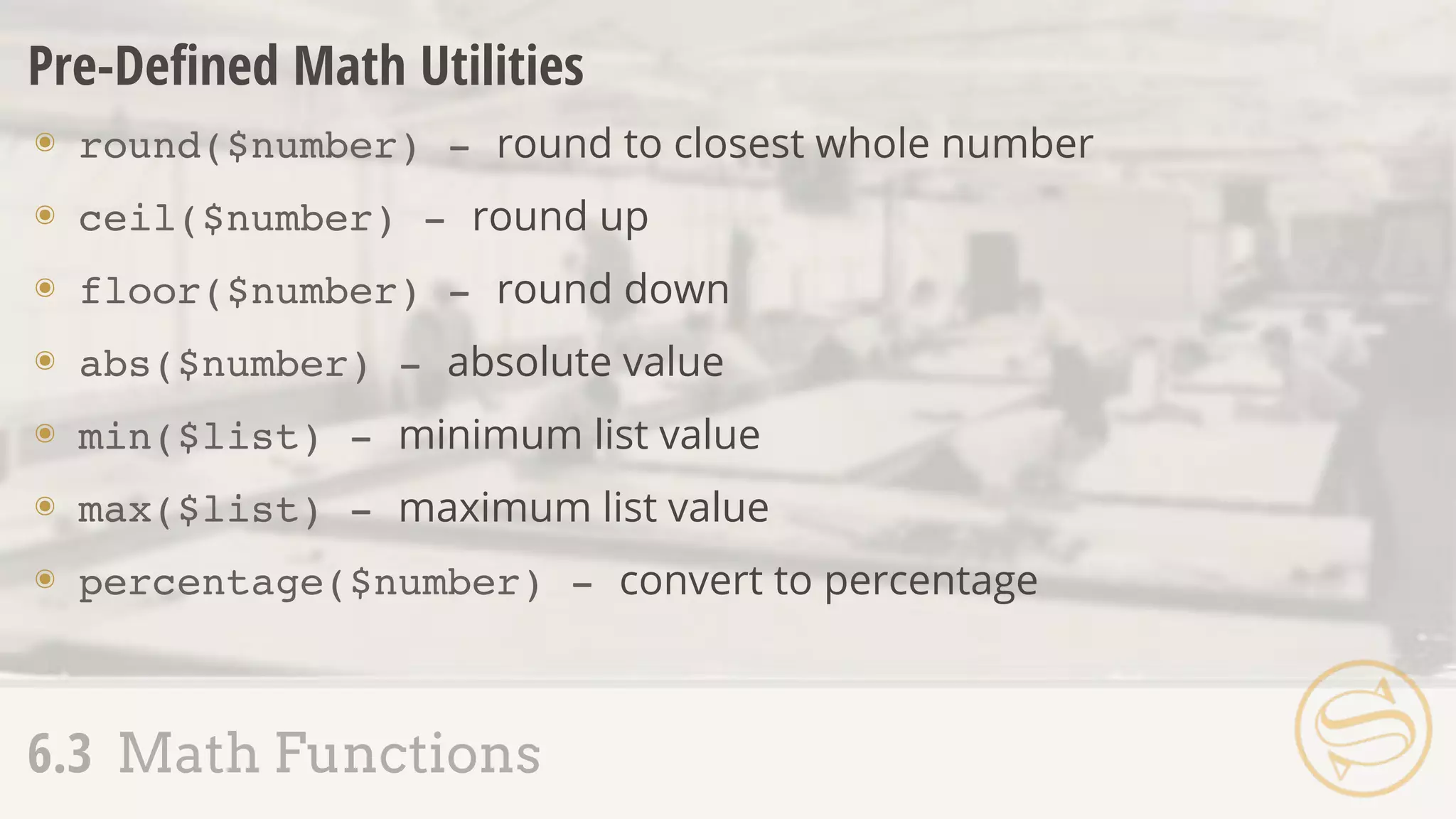 Pre-Deﬁned Math Utilities
๏ round($number) - round to closest whole number
๏ ceil($number) - round up
๏ floor($number) - round down
๏ abs($number) - absolute value
๏ min($list) - minimum list value
๏ max($list) - maximum list value
๏ percentage($number) - convert to percentage
6.3 Math Functions
 