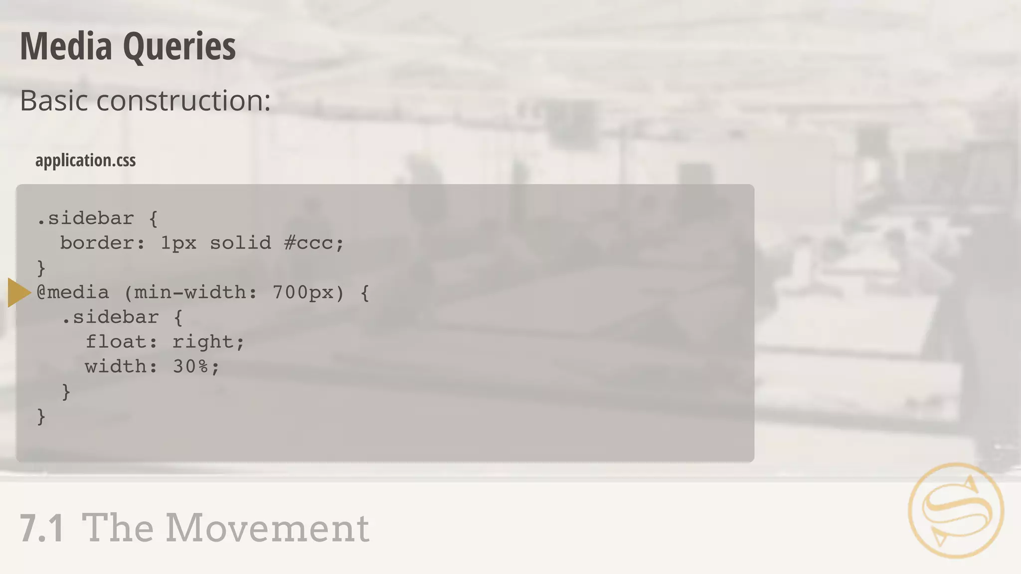 .sidebar {
border: 1px solid #ccc;
}
@media (min-width: 700px) {
.sidebar {
float: right;
width: 30%;
}
}
application.css
Media Queries
Basic construction:
7.1 The Movement
 