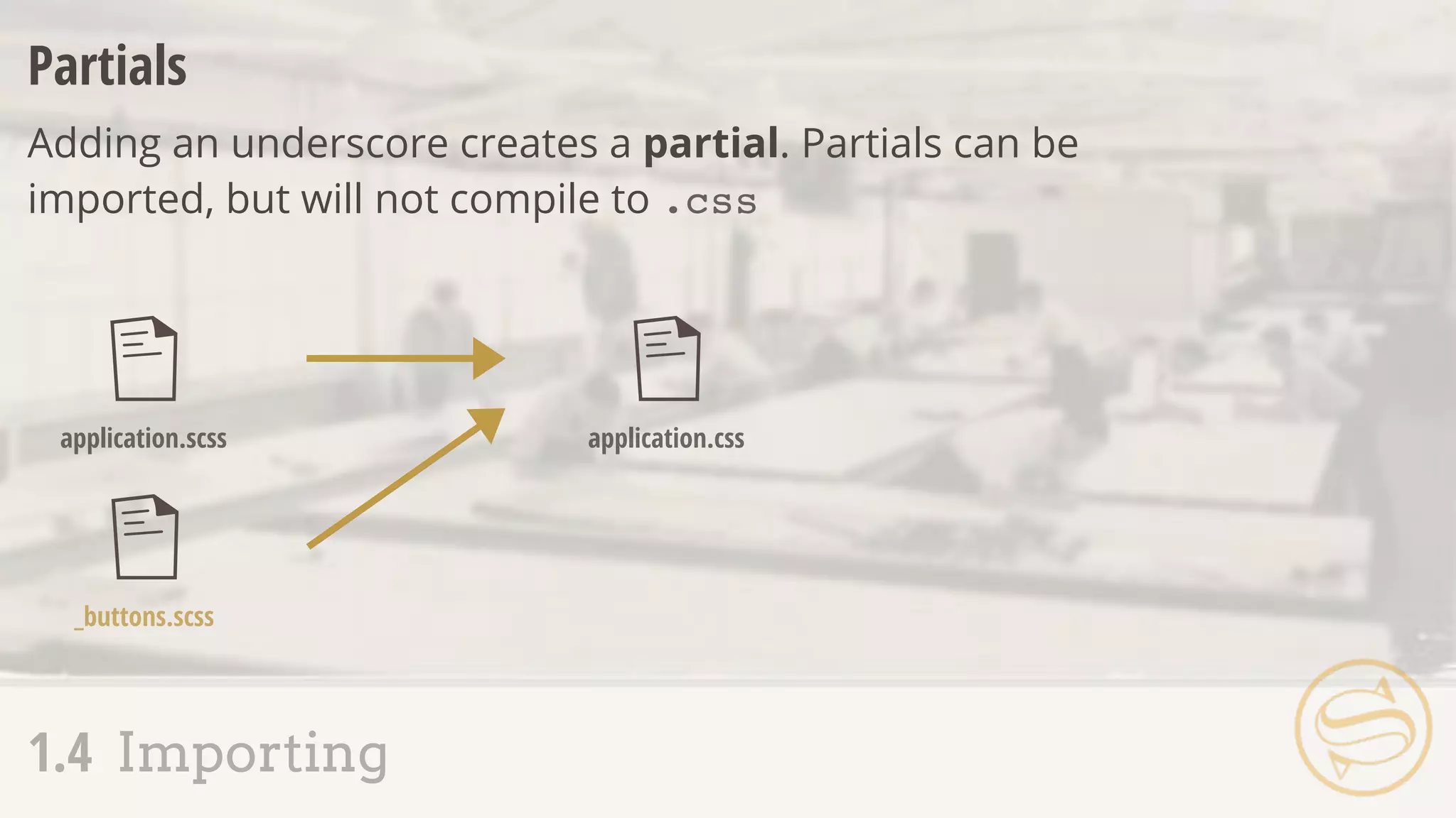 Partials
Adding an underscore creates a partial. Partials can be
imported, but will not compile to .css
application.scss
_buttons.scss
application.css
1.4 Importing
 