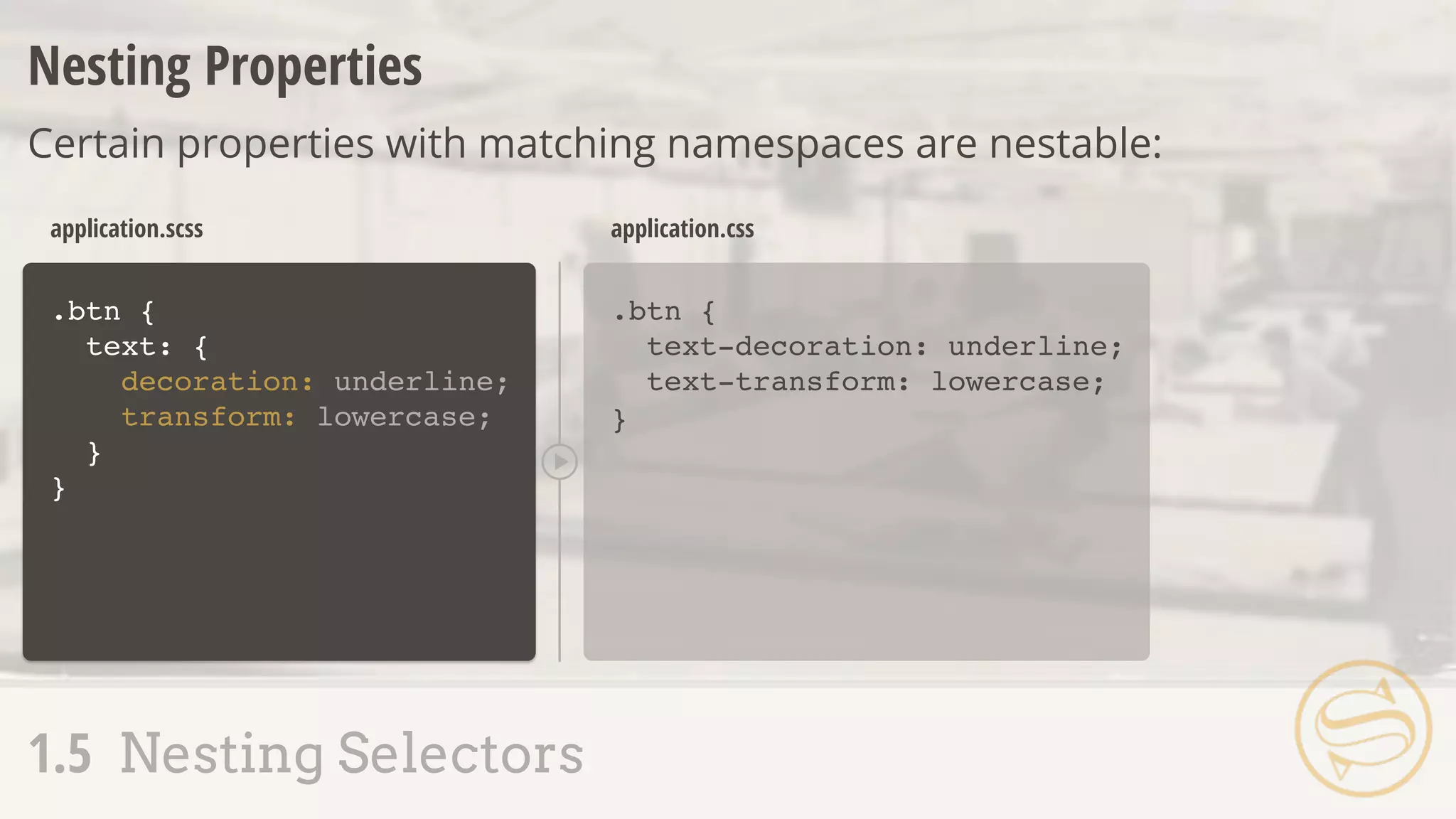 .btn {
text: {
decoration: underline;
transform: lowercase;
}
}
.btn {
text-decoration: underline;
text-transform: lowercase;
}
application.scss application.css
Nesting Properties
Certain properties with matching namespaces are nestable:
1.5 Nesting Selectors
 