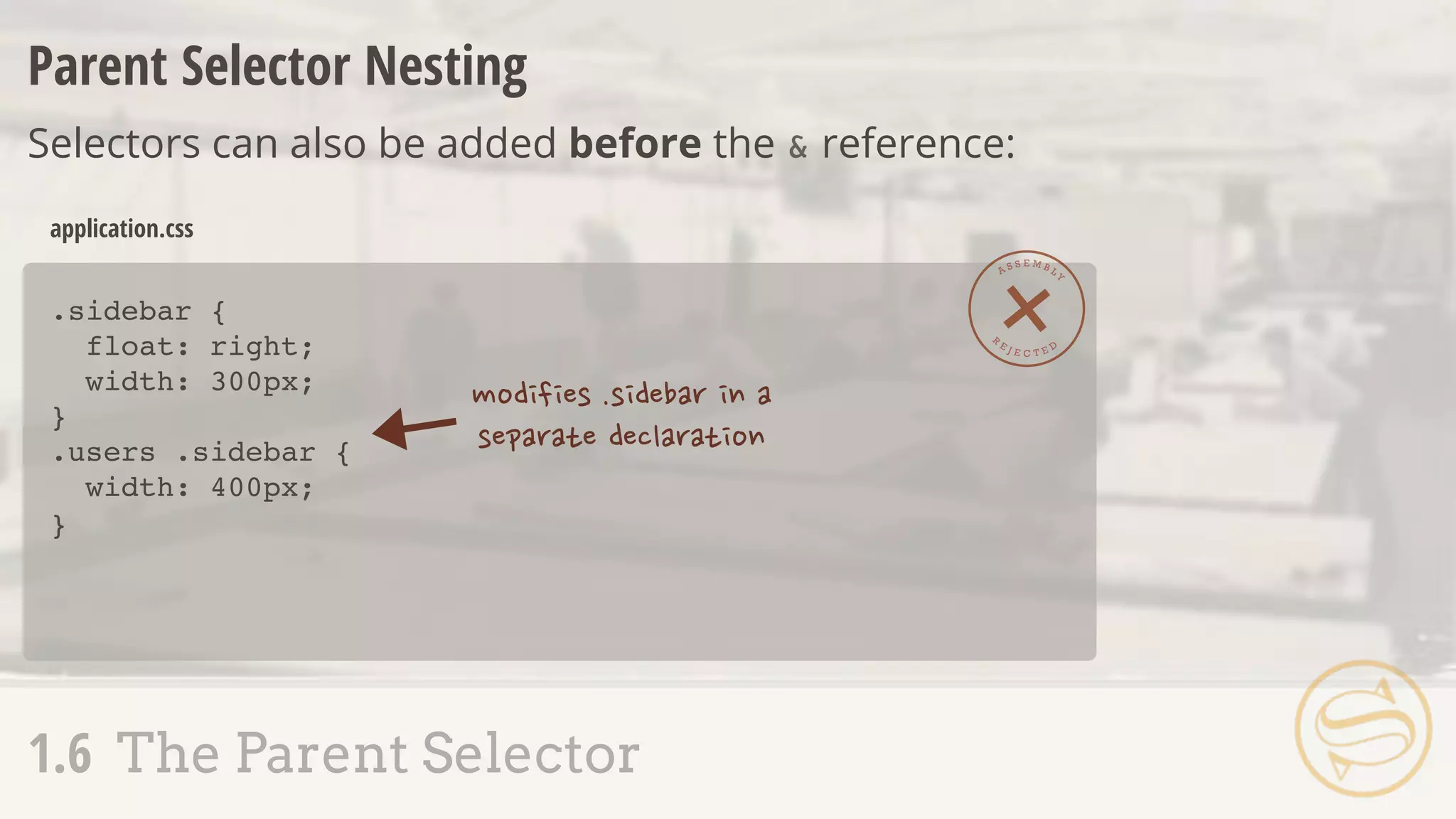 Parent Selector Nesting
Selectors can also be added before the & reference:
.sidebar {
float: right;
width: 300px;
}
.users .sidebar {
width: 400px;
}
application.css
A S S E M B L Y
R
E J E C T E D
1.6 The Parent Selector
 