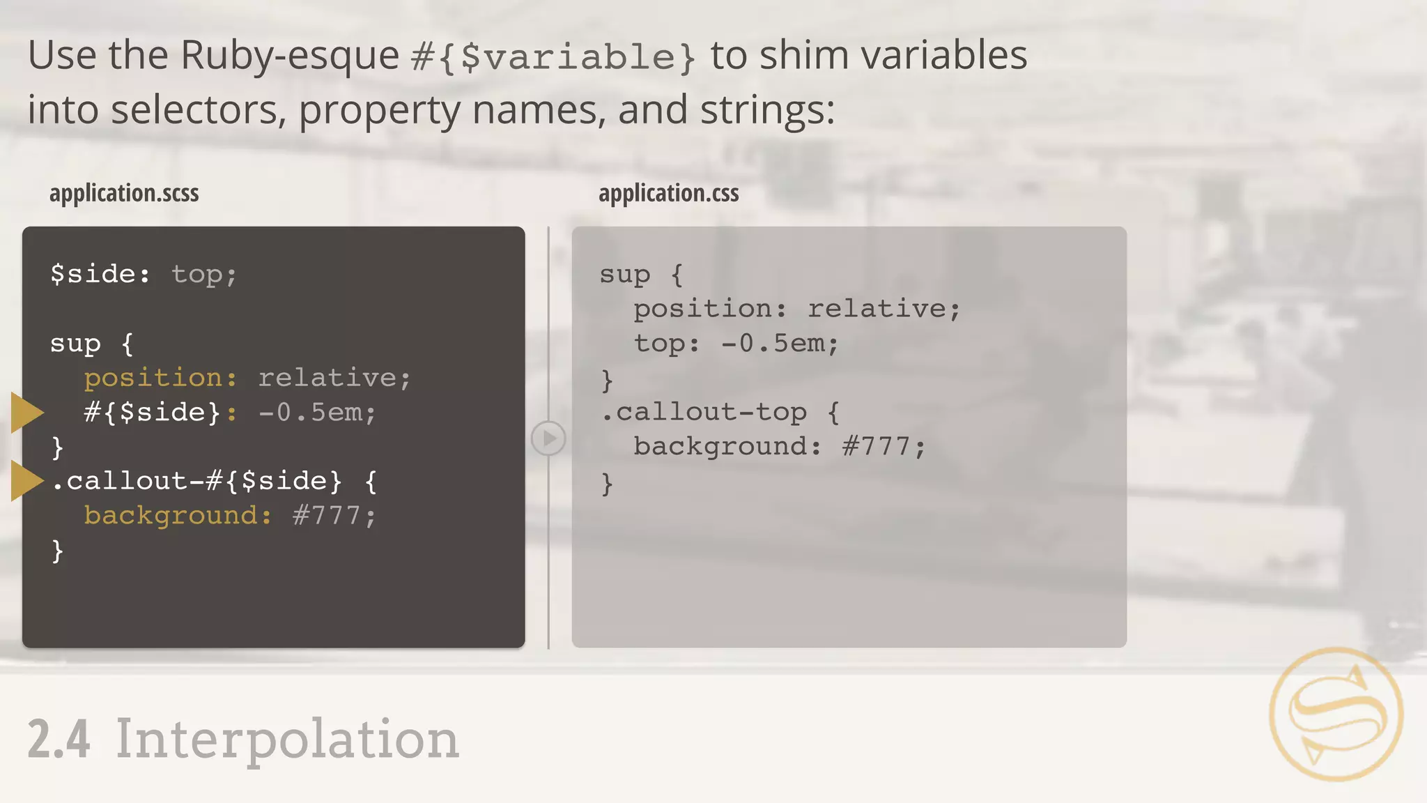 $side: top;
sup {
position: relative;
#{$side}: -0.5em;
}
sup {
position: relative;
top: -0.5em;
}
application.scss application.css
2.4 Interpolation
Use the Ruby-esque #{$variable} to shim variables
into selectors, property names, and strings:
.callout-#{$side} {
background: #777;
}
.callout-top {
background: #777;
}
 