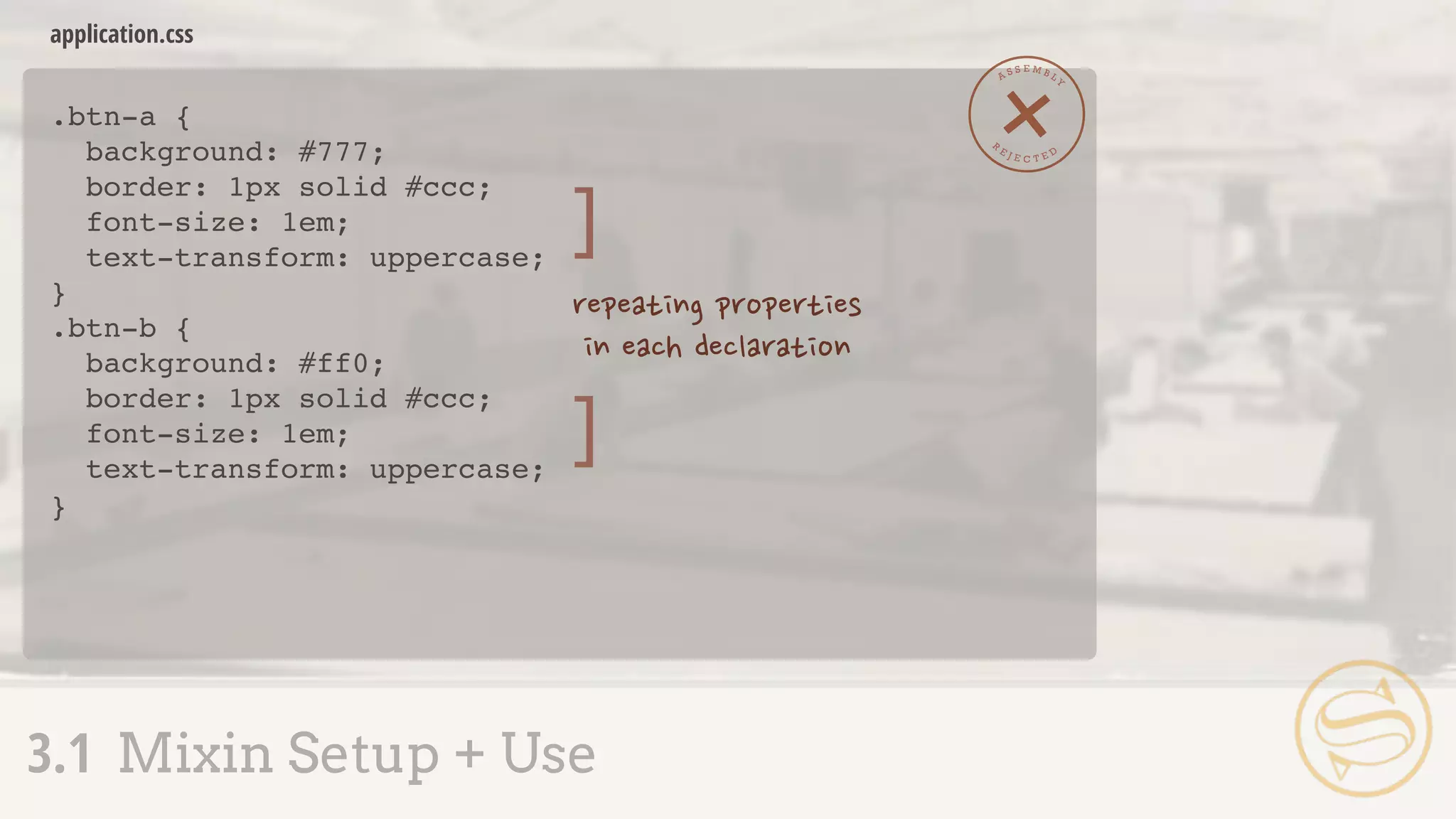 .btn-a {
background: #777;
border: 1px solid #ccc;
font-size: 1em;
text-transform: uppercase;
}
.btn-b {
background: #ff0;
border: 1px solid #ccc;
font-size: 1em;
text-transform: uppercase;
}
application.css
3.1 Mixin Setup + Use
A S S E M B L Y
R
E J E C T E D
]
]
 