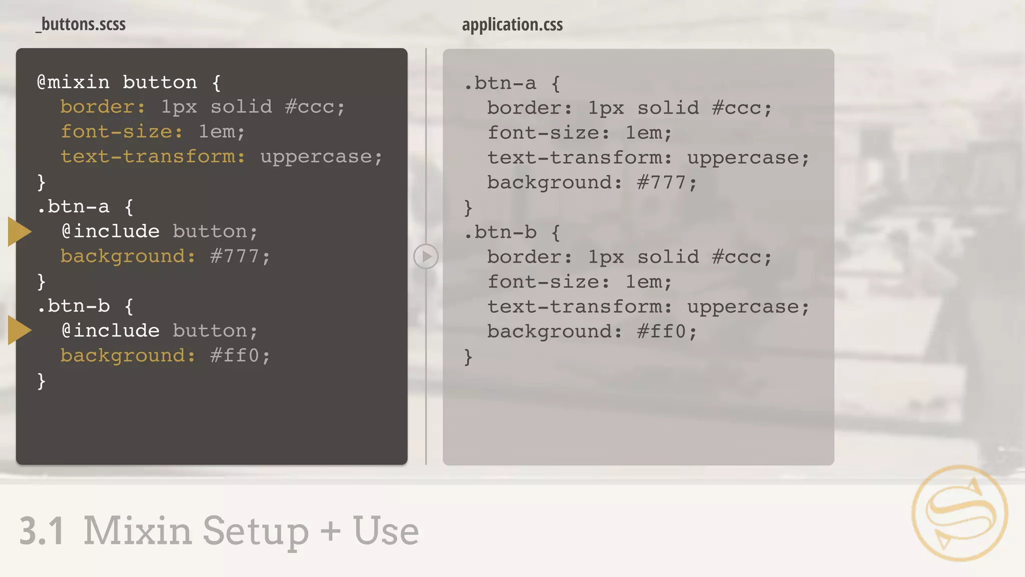 _buttons.scss
.btn-a {
border: 1px solid #ccc;
font-size: 1em;
text-transform: uppercase;
background: #777;
}
application.css
3.1 Mixin Setup + Use
@mixin button {
}
border: 1px solid #ccc;
font-size: 1em;
text-transform: uppercase;
.btn-a {
@include button;
background: #777;
}
.btn-b {
@include button;
background: #ff0;
}
.btn-b {
border: 1px solid #ccc;
font-size: 1em;
text-transform: uppercase;
background: #ff0;
}
 