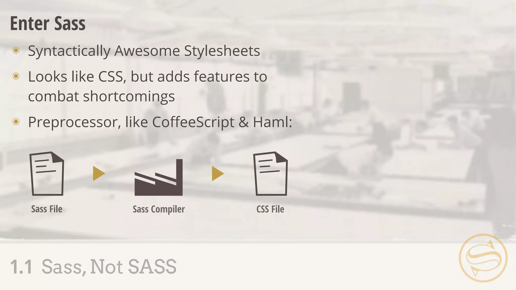 1.1 Sass,Not SASS
Enter Sass
๏ Syntactically Awesome Stylesheets
๏ Looks like CSS, but adds features to
combat shortcomings
๏ Preprocessor, like CoﬀeeScript & Haml:
Sass File Sass Compiler CSS File
 
