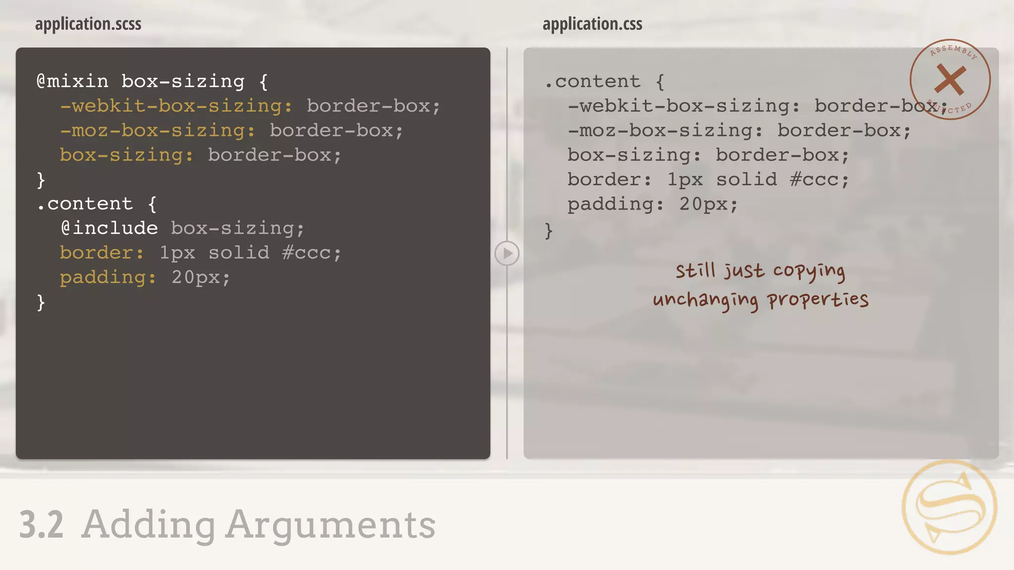 .content {
-webkit-box-sizing: border-box;
-moz-box-sizing: border-box;
box-sizing: border-box;
border: 1px solid #ccc;
padding: 20px;
}
application.css
@mixin box-sizing {
-webkit-box-sizing: border-box;
-moz-box-sizing: border-box;
box-sizing: border-box;
}
application.scss
A S S E M B L Y
R
E J E C T E D
3.2 Adding Arguments
.content {
@include box-sizing;
border: 1px solid #ccc;
padding: 20px;
}
 