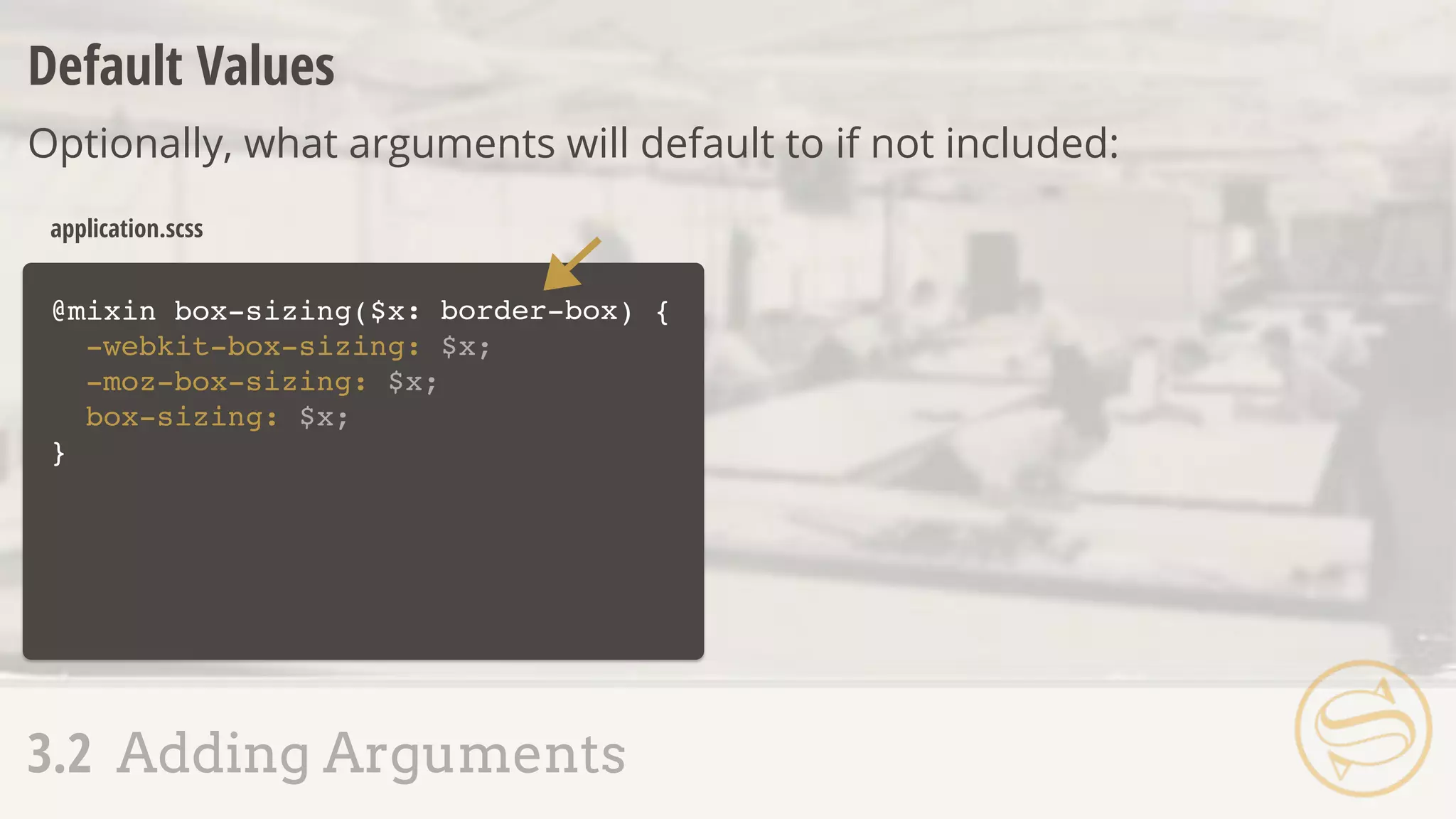 @mixin box-sizing($x ) {
-webkit-box-sizing: $x;
-moz-box-sizing: $x;
box-sizing: $x;
}
application.scss
Default Values
Optionally, what arguments will default to if not included:
3.2 Adding Arguments
: border-box
 