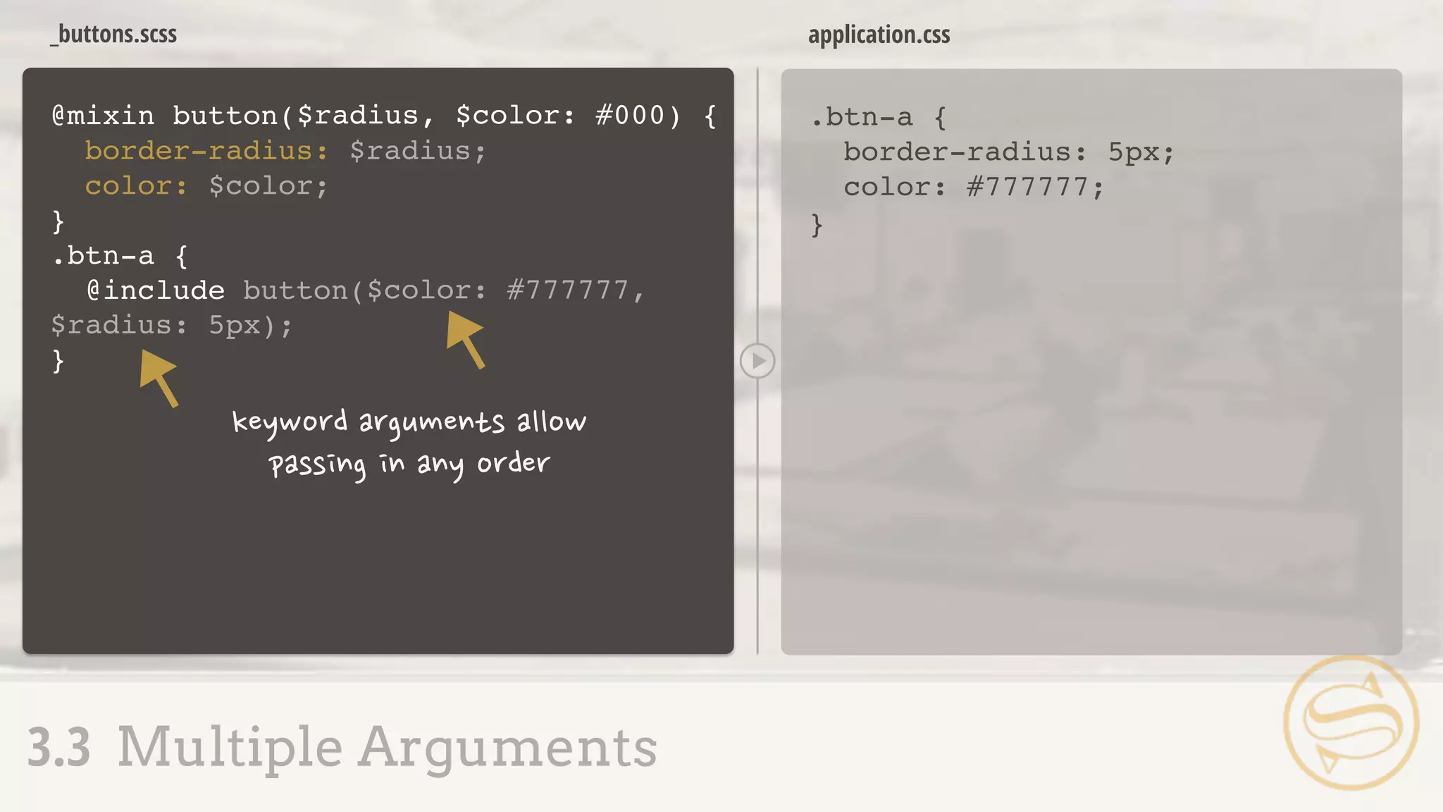 _buttons.scss
.btn-a {
border-radius: 5px;
color: #777777;
}
application.css
3.3 Multiple Arguments
@mixin button(
border-radius: $radius;
color: $color;
}
.btn-a {
@include button(
$radius, $color: #000) {
$color: #777777,
$radius: 5px);
}
 