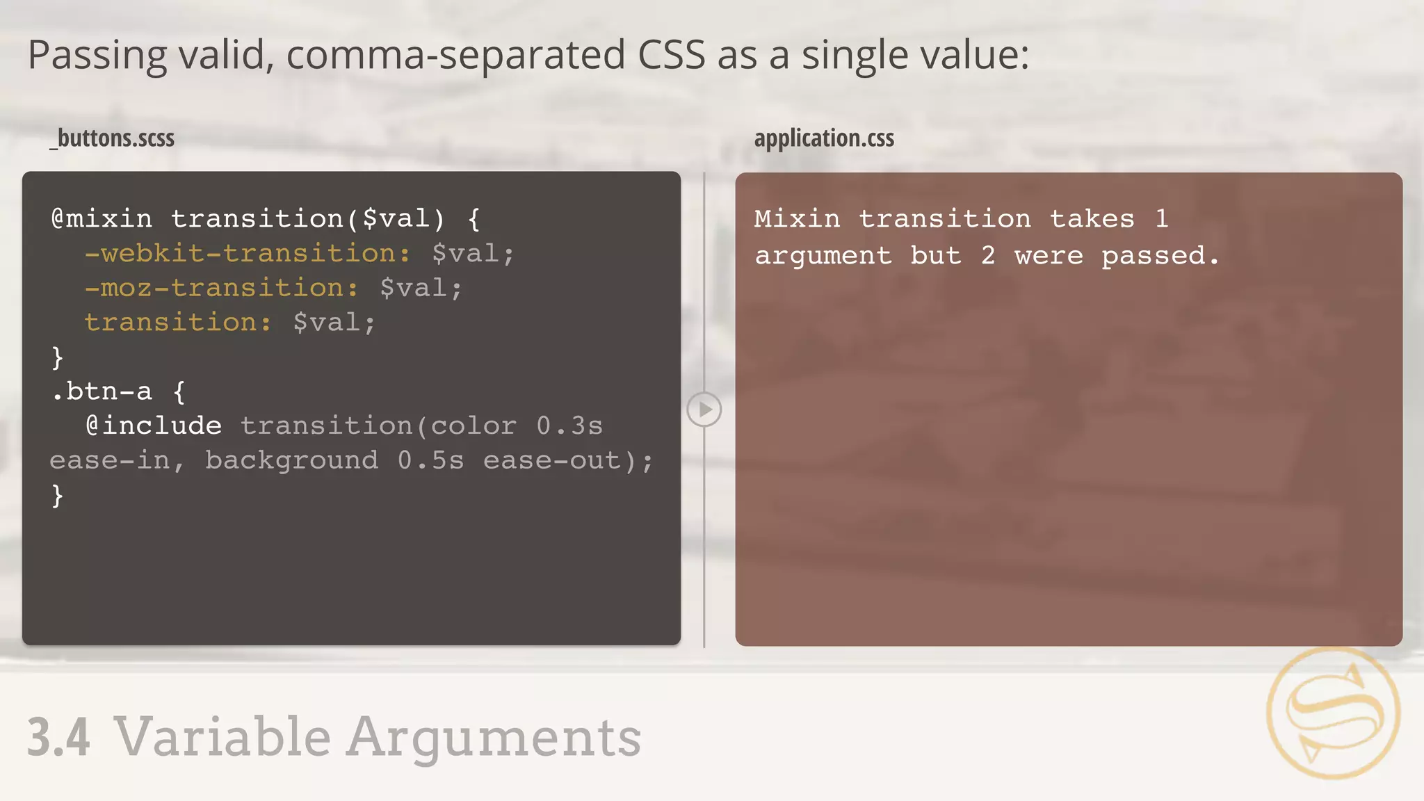 @mixin transition(
-webkit-transition: $val;
-moz-transition: $val;
transition: $val;
}
Mixin transition takes 1
argument but 2 were passed.
_buttons.scss application.css
Passing valid, comma-separated CSS as a single value:
3.4 Variable Arguments
) {$val
.btn-a {
@include transition(color 0.3s
ease-in, background 0.5s ease-out);
}
 