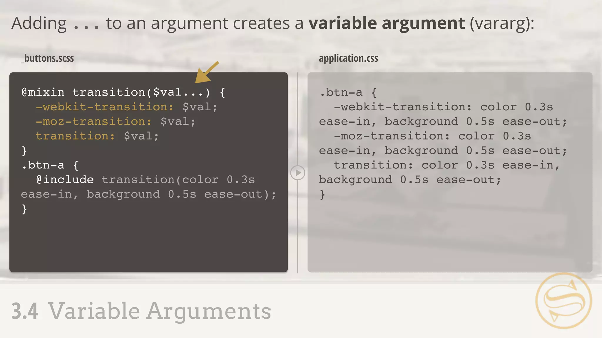 .btn-a {
-webkit-transition: color 0.3s
ease-in, background 0.5s ease-out;
-moz-transition: color 0.3s
ease-in, background 0.5s ease-out;
transition: color 0.3s ease-in,
background 0.5s ease-out;
}
_buttons.scss application.css
Adding ... to an argument creates a variable argument (vararg):
3.4 Variable Arguments
@mixin transition(
-webkit-transition: $val;
-moz-transition: $val;
transition: $val;
}
) {$val...
.btn-a {
@include transition(color 0.3s
ease-in, background 0.5s ease-out);
}
 