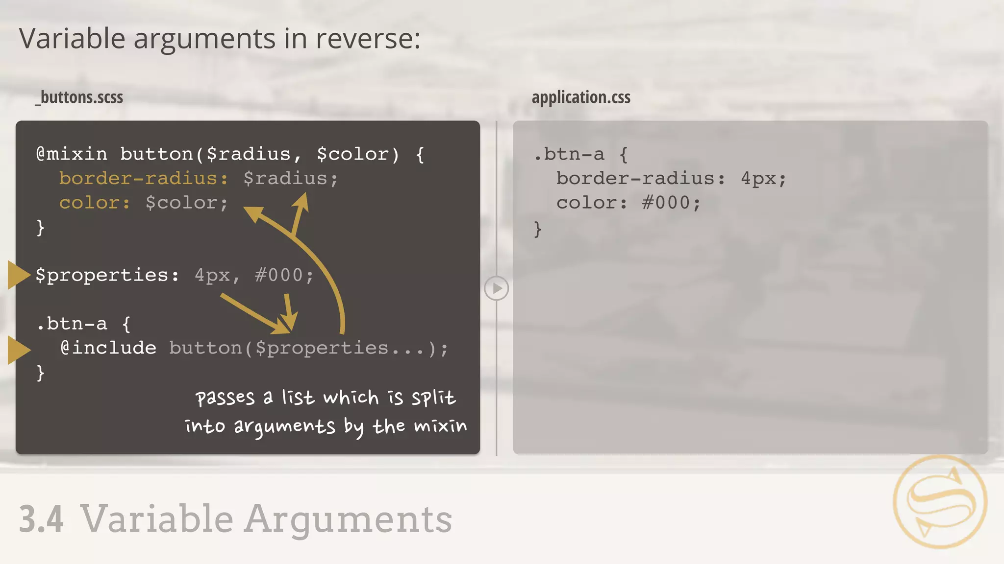 @mixin button($radius, $color) {
border-radius: $radius;
color: $color;
}
.btn-a {
border-radius: 4px;
color: #000;
}
_buttons.scss application.css
Variable arguments in reverse:
3.4 Variable Arguments
$properties: 4px, #000;
.btn-a {
@include button($properties...);
}
 