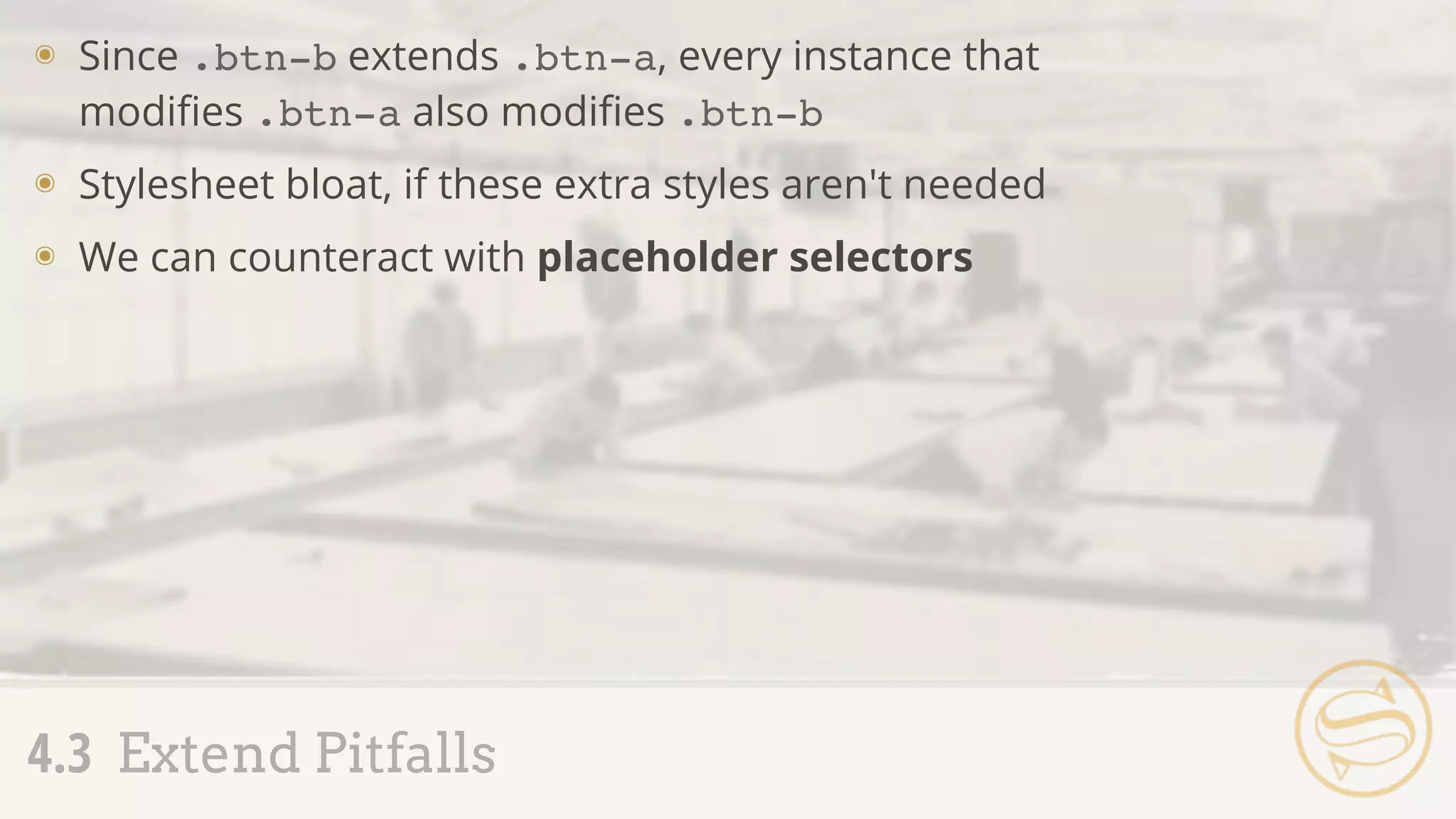 ๏ Since .btn-b extends .btn-a, every instance that
modiﬁes .btn-a also modiﬁes .btn-b
๏ Stylesheet bloat, if these extra styles aren't needed
๏ We can counteract with placeholder selectors
4.3 Extend Pitfalls
 