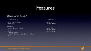 Features
Operatoren +, -, /, *
/*	
  style.scss	
  */                                           /*	
  style.css	
  */

$navbar-­‐width:	
  800px;                                       #navbar	
  {
$items:	
  5;                                                    	
  	
  width:	
  800px;
                                                                 }
#navbar	
  {
	
  	
  width:	
  $navbar-­‐width;                               #navbar	
  li	
  {
	
  	
                                                           	
  	
  float:	
  left;
	
  	
  li	
  {                                                  	
  	
  width:	
  150px;
          float:	
  left;                                        }
          width:	
  $navbar-­‐width/$items	
  -­‐	
  10px;
	
  	
  }
}




TYPO3 Usergroup Bodensee #t3see
 