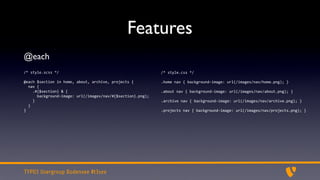 Features
@each
/*	
  style.scss	
  */                                                             /*	
  style.css	
  */

@each	
  $section	
  in	
  home,	
  about,	
  archive,	
  projects	
  {            .home	
  nav	
  {	
  background-­‐image:	
  url(/images/nav/home.png);	
  }
	
  	
  nav	
  {
	
  	
  	
  	
  .#{$section}	
  &	
  {                                             .about	
  nav	
  {	
  background-­‐image:	
  url(/images/nav/about.png);	
  }
	
  	
  	
  	
  	
  	
  background-­‐image:	
  url(/images/nav/#{$section}.png);
	
  	
  	
  	
  }                                                                  .archive	
  nav	
  {	
  background-­‐image:	
  url(/images/nav/archive.png);	
  }
	
  	
  }
}                                                                                  .projects	
  nav	
  {	
  background-­‐image:	
  url(/images/nav/projects.png);	
  }




TYPO3 Usergroup Bodensee #t3see
 