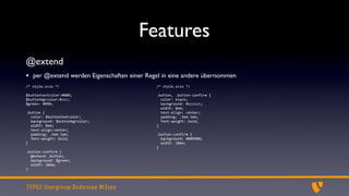 Features
@extend
• per @extend werden Eigenschaften einer Regel in eine andere übernommen
/*	
  style.scss	
  */                      /*	
  style.scss	
  */

$buttontextcolor:#000;                      .button,	
  .button-­‐confirm	
  {
$buttonbgrcolor:#ccc;                       	
  	
  color:	
  black;
$green:	
  #090;                            	
  	
  background:	
  #cccccc;
                                            	
  	
  width:	
  8em;
.button	
  {                                	
  	
  text-­‐align:	
  center;
  color:	
  $buttontextcolor;               	
  	
  padding:	
  .5em	
  1em;
  background:	
  $buttonbgrcolor;           	
  	
  font-­‐weight:	
  bold;
  width:	
  8em;                            }
  text-­‐align:center;
  padding:	
  .5em	
  1em;                  .button-­‐confirm	
  {
  font-­‐weight:	
  bold;                   	
  	
  background:	
  #009900;
}                                           	
  	
  width:	
  10em;
                                            }
.button-­‐confirm	
  {
  @extend	
  .button;
  background:	
  $green;
  width:	
  10em;
}



TYPO3 Usergroup Bodensee #t3see
 