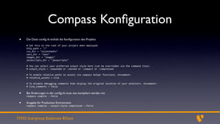 Compass Konﬁguration
 •   Die Datei conﬁg.rb enthält die Konﬁguration des Projekts

     #	
  Set	
  this	
  to	
  the	
  root	
  of	
  your	
  project	
  when	
  deployed:
     http_path	
  =	
  "/"
     css_dir	
  =	
  "stylesheets"
     sass_dir	
  =	
  "sass"
     images_dir	
  =	
  "images"
     javascripts_dir	
  =	
  "javascripts"

     #	
  You	
  can	
  select	
  your	
  preferred	
  output	
  style	
  here	
  (can	
  be	
  overridden	
  via	
  the	
  command	
  line):
     #	
  output_style	
  =	
  :expanded	
  or	
  :nested	
  or	
  :compact	
  or	
  :compressed

     #	
  To	
  enable	
  relative	
  paths	
  to	
  assets	
  via	
  compass	
  helper	
  functions.	
  Uncomment:
     #	
  relative_assets	
  =	
  true

     #	
  To	
  disable	
  debugging	
  comments	
  that	
  display	
  the	
  original	
  location	
  of	
  your	
  selectors.	
  Uncomment:
     #	
  line_comments	
  =	
  false

 •   Bei Änderungen in der conﬁg.rb muss neu kompiliert werden mit
     compass	
  compile	
  -­‐-­‐force

 •   Ausgabe für Production Environment
     compass	
  compile	
  -­‐-­‐output-­‐style	
  compressed	
  -­‐-­‐force




TYPO3 Usergroup Bodensee #t3see
 