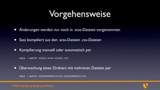Vorgehensweise
 •   Änderungen werden nur noch in .scss-Dateien vorgenommen

 •   Sass kompiliert aus den .scss-Dateien .css-Dateien

 •   Kompilierung manuell oder automatisch per
     sass	
  -­‐-­‐watch	
  style.scss:style.css



 •   Überwachung eines Ordners mit mehreren Dateien per
     sass	
  -­‐-­‐watch	
  stylesheets/scss:stylesheets/css


TYPO3 Usergroup Bodensee #t3see
 