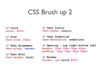CSS Brush up 2 
// Color 
color: #000; 
// Size 
font-size: 20px; 
// Text Alignment 
text-align: center; 
// Text Bold 
font-weight: bold; 
// Text Italic 
font-style: italic; 
// Text Underline 
text-decoration: underline; 
// Spacing - top right bottom left 
margin: 10px 20px 30px 40px; 
padding: 10px 20px 30px 40px; 
// Border 
border: 1px solid #000; 
 